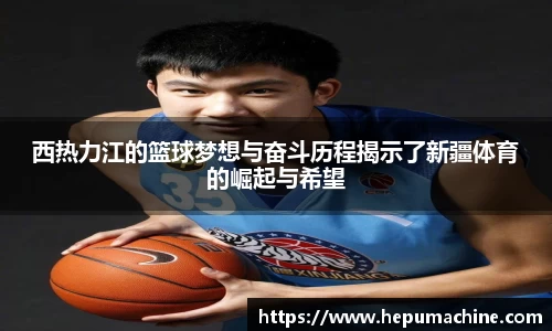 西热力江的篮球梦想与奋斗历程揭示了新疆体育的崛起与希望