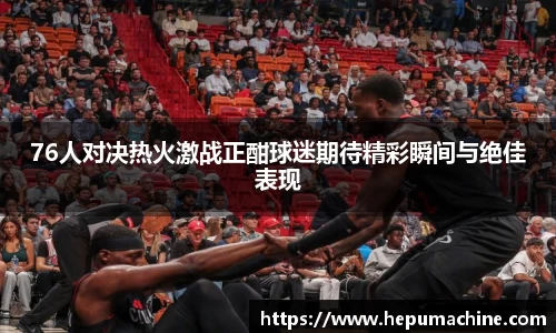 76人对决热火激战正酣球迷期待精彩瞬间与绝佳表现